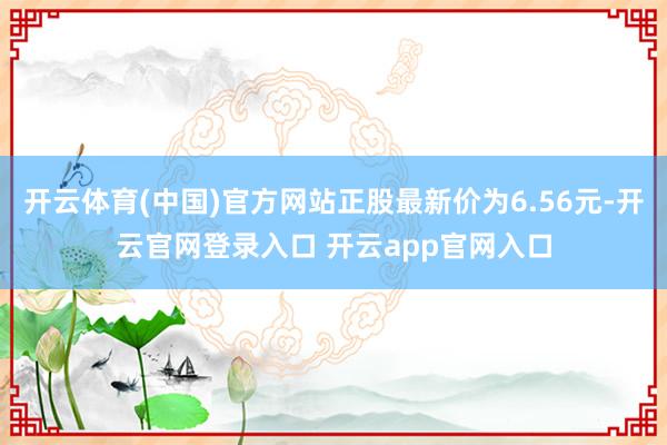 开云体育(中国)官方网站正股最新价为6.56元-开云官网登录入口 开云app官网入口