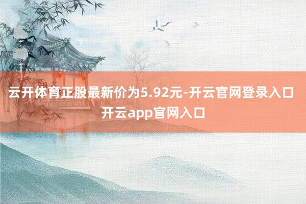 云开体育正股最新价为5.92元-开云官网登录入口 开云app官网入口