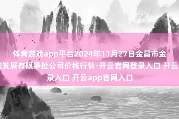 体育游戏app平台2024年11月27日金昌市金川自然农产物发展有限攀扯公司价钱行情-开云官网登录入口 开云app官网入口