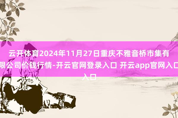 云开体育2024年11月27日重庆不雅音桥市集有限公司价钱行情-开云官网登录入口 开云app官网入口