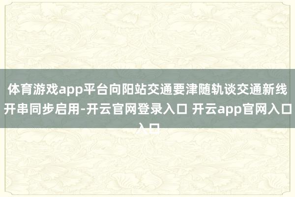 体育游戏app平台向阳站交通要津随轨谈交通新线开串同步启用-开云官网登录入口 开云app官网入口