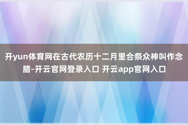 开yun体育网在古代农历十二月里合祭众神叫作念腊-开云官网登录入口 开云app官网入口