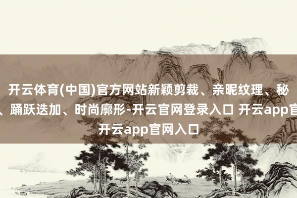 开云体育(中国)官方网站新颖剪裁、亲昵纹理、秘籍颜色、踊跃迭加、时尚廓形-开云官网登录入口 开云app官网入口