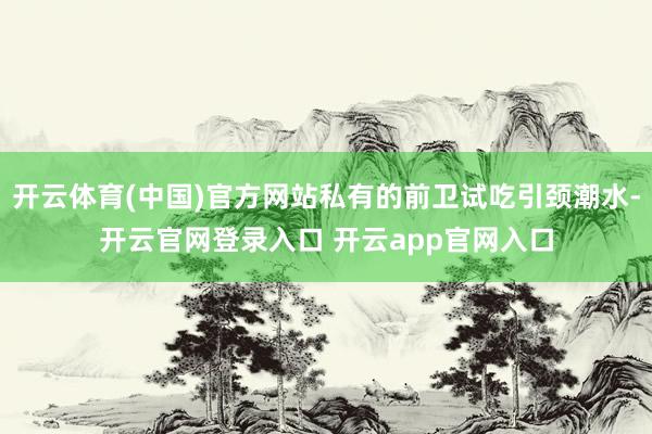 开云体育(中国)官方网站私有的前卫试吃引颈潮水-开云官网登录入口 开云app官网入口