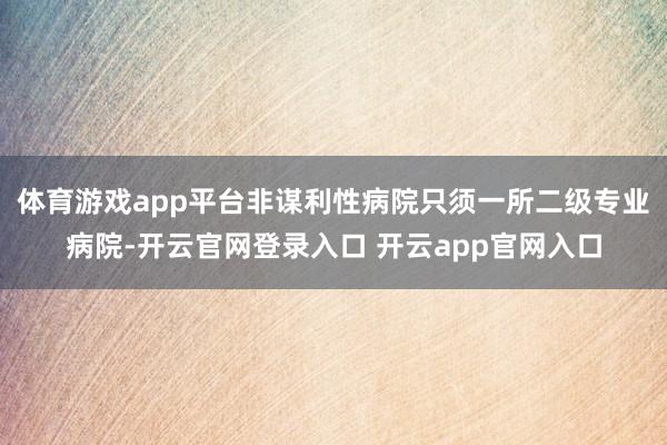 体育游戏app平台非谋利性病院只须一所二级专业病院-开云官网登录入口 开云app官网入口