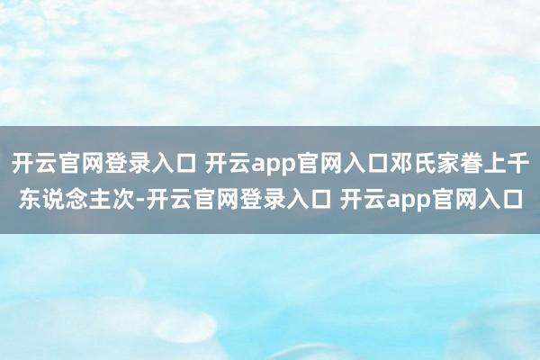 开云官网登录入口 开云app官网入口邓氏家眷上千东说念主次-开云官网登录入口 开云app官网入口