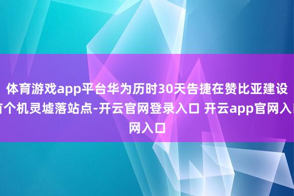 体育游戏app平台华为历时30天告捷在赞比亚建设首个机灵墟落站点-开云官网登录入口 开云app官网入口