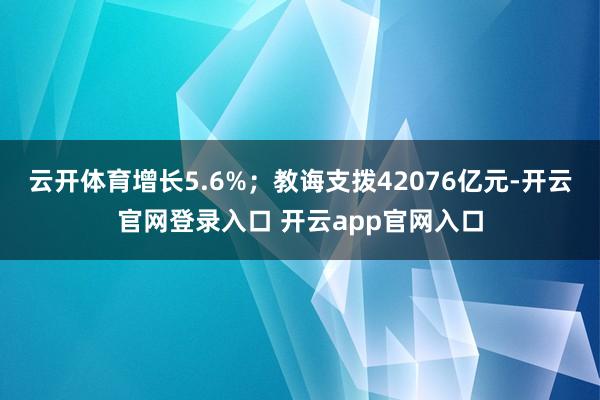 云开体育增长5.6%；教诲支拨42076亿元-开云官网登录入口 开云app官网入口