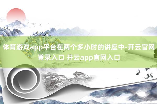 体育游戏app平台在两个多小时的讲座中-开云官网登录入口 开云app官网入口