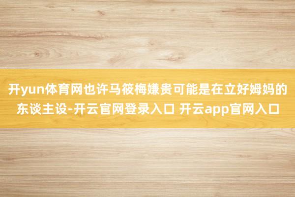 开yun体育网也许马筱梅嫌贵可能是在立好姆妈的东谈主设-开云官网登录入口 开云app官网入口