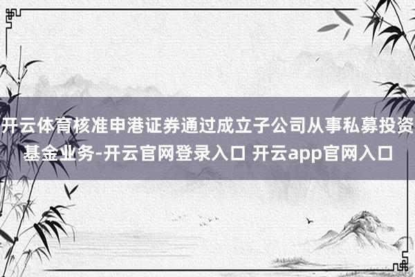 开云体育核准申港证券通过成立子公司从事私募投资基金业务-开云官网登录入口 开云app官网入口