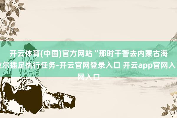 开云体育(中国)官方网站　　“那时干警去内蒙古海拉尔插足执行任务-开云官网登录入口 开云app官网入口