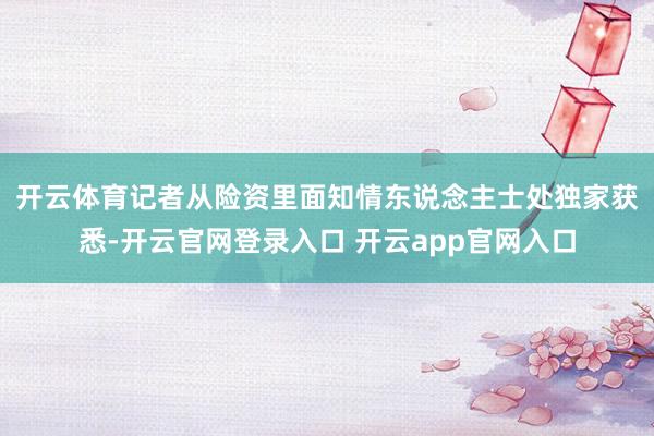 开云体育　　记者从险资里面知情东说念主士处独家获悉-开云官网登录入口 开云app官网入口