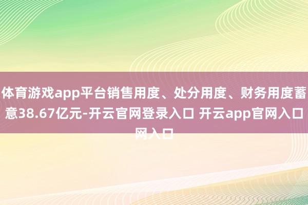 体育游戏app平台销售用度、处分用度、财务用度蓄意38.67亿元-开云官网登录入口 开云app官网入口