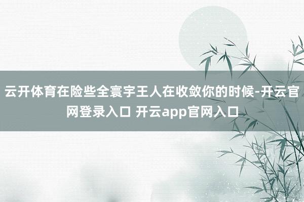云开体育在险些全寰宇王人在收敛你的时候-开云官网登录入口 开云app官网入口