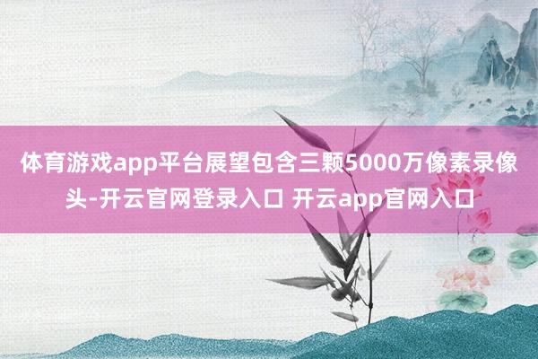 体育游戏app平台展望包含三颗5000万像素录像头-开云官网登录入口 开云app官网入口