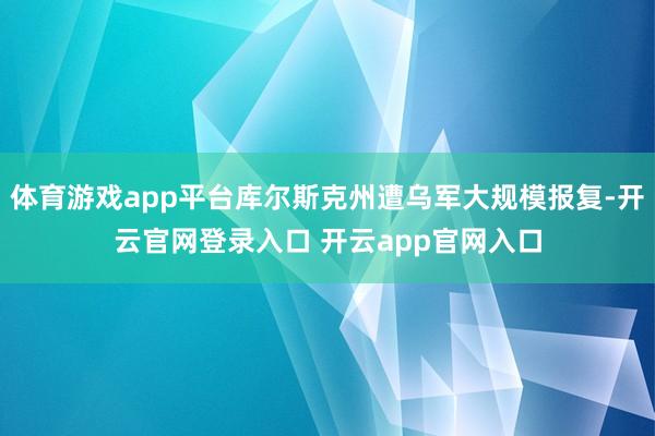 体育游戏app平台库尔斯克州遭乌军大规模报复-开云官网登录入口 开云app官网入口