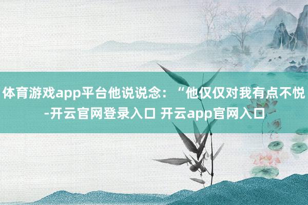 体育游戏app平台他说说念：“他仅仅对我有点不悦-开云官网登录入口 开云app官网入口