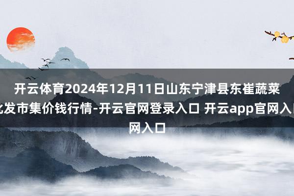 开云体育2024年12月11日山东宁津县东崔蔬菜批发市集价钱行情-开云官网登录入口 开云app官网入口