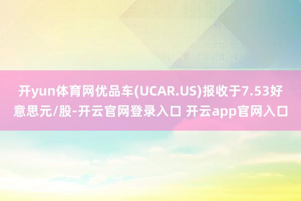 开yun体育网优品车(UCAR.US)报收于7.53好意思元/股-开云官网登录入口 开云app官网入口