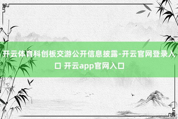 开云体育科创板交游公开信息披露-开云官网登录入口 开云app官网入口