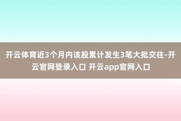 开云体育近3个月内该股累计发生3笔大批交往-开云官网登录入口 开云app官网入口